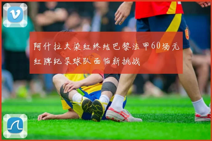 阿什拉夫染红终结巴黎法甲60场无红牌纪录球队面临新挑战