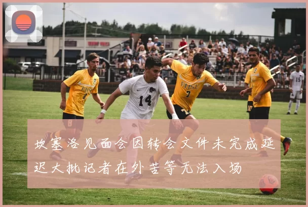 坎塞洛见面会因转会文件未完成延迟大批记者在外苦等无法入场