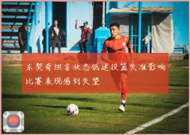 东契奇坦言状态低迷投篮失准影响比赛表现感到失望