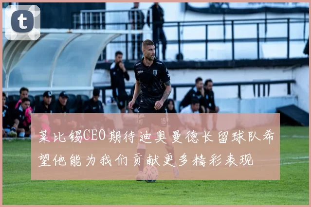 莱比锡CEO期待迪奥曼德长留球队希望他能为我们贡献更多精彩表现