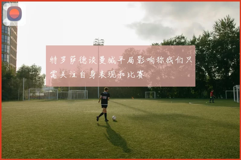 特罗萨德谈曼城平局影响称我们只需关注自身表现和比赛