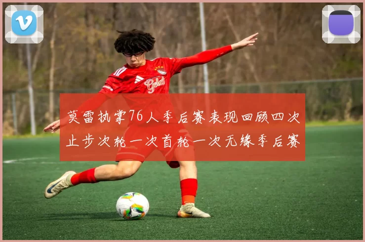 莫雷执掌76人季后赛表现回顾四次止步次轮一次首轮一次无缘季后赛