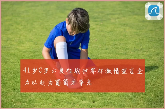 41岁C罗六度征战世界杯激情宣言全力以赴为葡萄牙争光