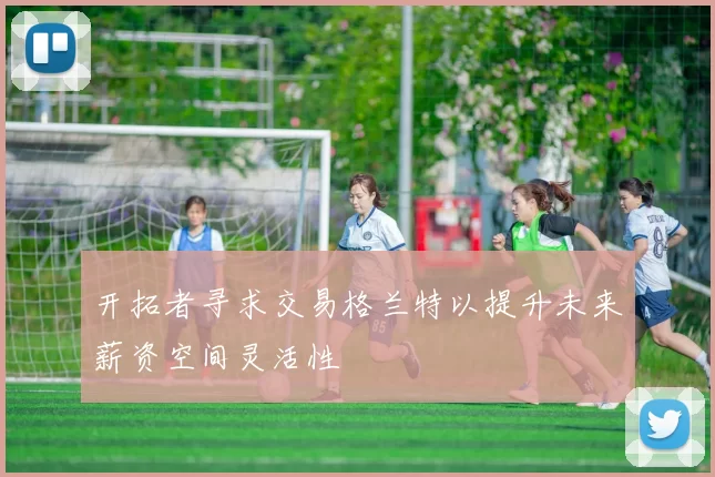 开拓者寻求交易格兰特以提升未来薪资空间灵活性