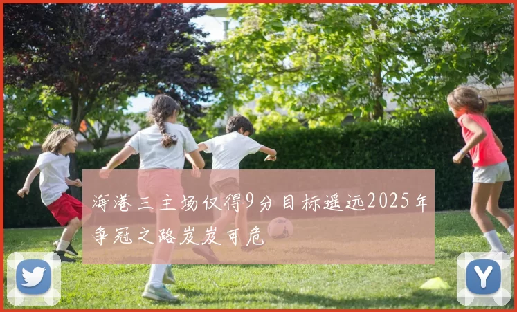 海港三主场仅得9分目标遥远2025年争冠之路岌岌可危